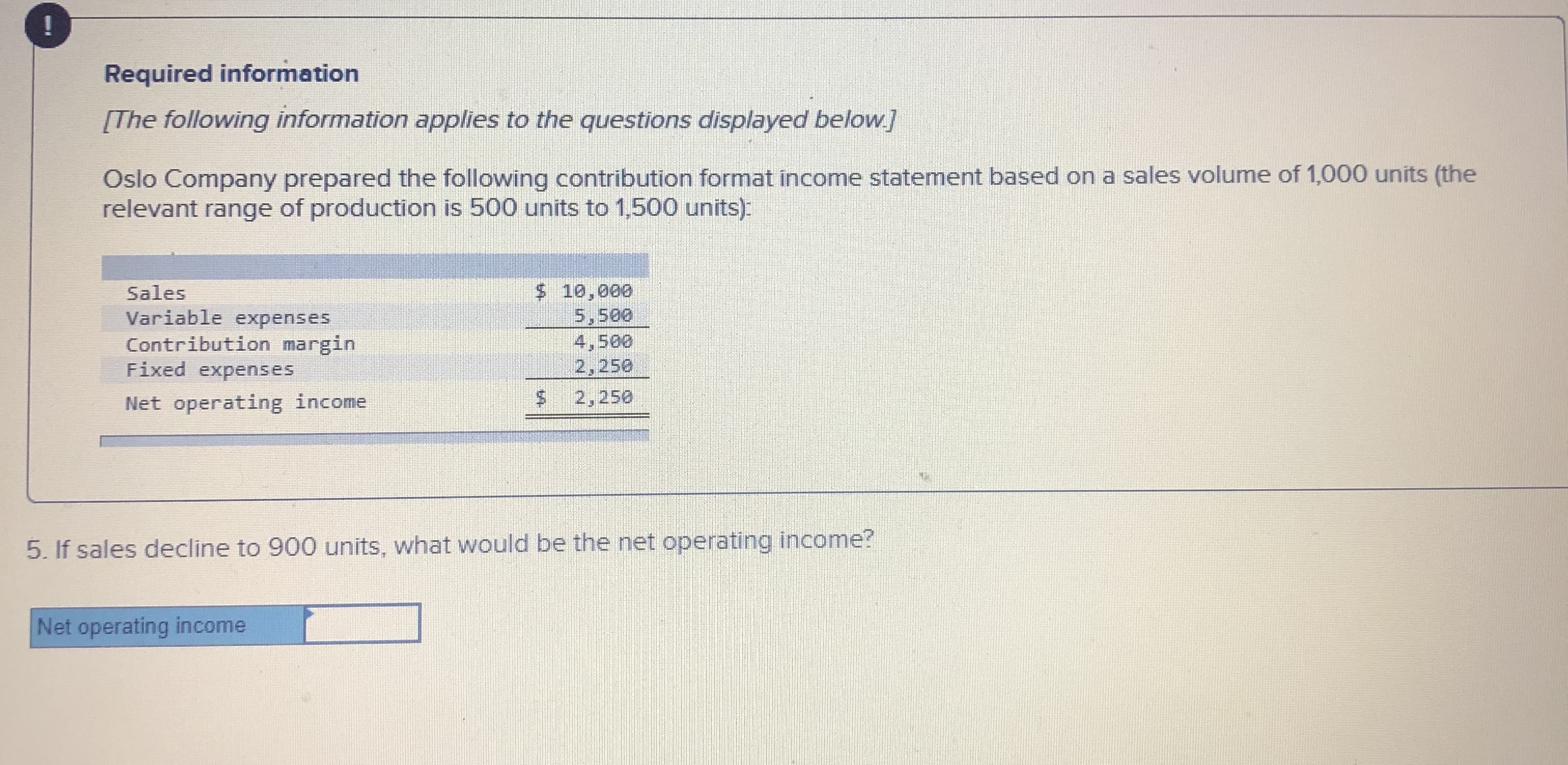 Required information
[The following information applies to the questions displayed below.]
Oslo Company prepared the following contribution format income statement based on a sales volume of 1,000 units (the
relevant range of production is 500 units to 1,500 units):
Sales
Variable expenses
Contribution margin
Fixed expenses
$ 10,000
5,500
4,500
2,250
Net operating income
2,250
5. If sales decline to 900 units, what would be the net operating income?
Net operating income
