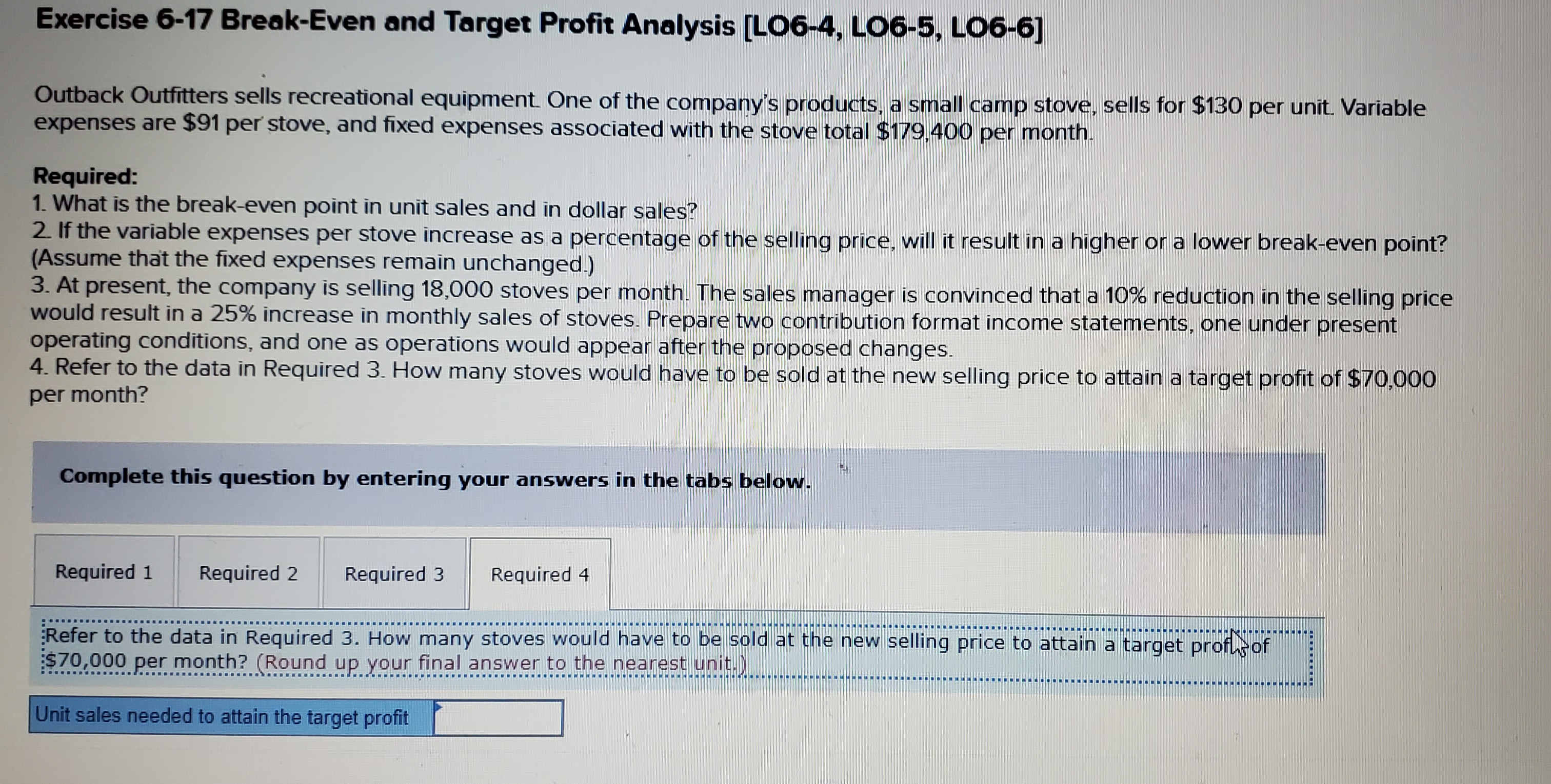 Exercise 6-17 Break-Even and Target Profit Analysis [LO6-4, LO6-5, LO6-6]
Outback Outfitters sells recreational equipment One of the company's products, a small camp stove, sells for $130 per unit. Variable
expenses are $91 per stove, and fixed expenses associated with the stove total $179,400 per month.
Required:
1. What is the break-even point in unit sales and in dollar sales?
2. If the variable expenses per stove increase as a percentage of the selling price, will it result in a higher or a lower break-even point?
(Assume that the fixed expenses remain unchanged.)
3. At present, the company is selling 18,000 stoves per month. The sales manager is convinced that a 10% reduction in the selling price
would result in a 25% increase in monthly sales of stoves. Prepare two contribution format income statements, one under present
operating conditions, and one as operations would appear after the proposed changes.
4. Refer to the data in Required 3. How many stoves would have to be sold at the new selling price to attain a target profit of $70,000
per month?
Complete this question by entering your answers in the tabs below.
Required 1
Required 2
Required 3
Required 4
Refer to the data in Required 3. How many stoves would have to be sold at the new selling price to attain a target profsof
$70,000 per month? (Round up your final answer to the nearest unit.)
Unit sales needed to attain the target profit
