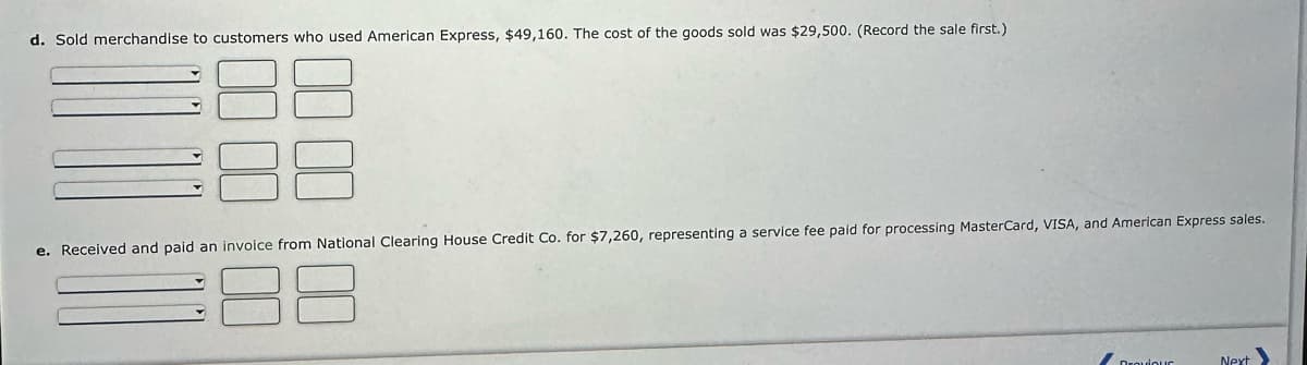 d. Sold merchandise to customers who used American Express, $49,160. The cost of the goods sold was $29,500. (Record the sale first.)
e. Received and paid an invoice from National Clearing House Credit Co. for $7,260, representing a service fee paid for processing MasterCard, VISA, and American Express sales.
38
Draviour
Next