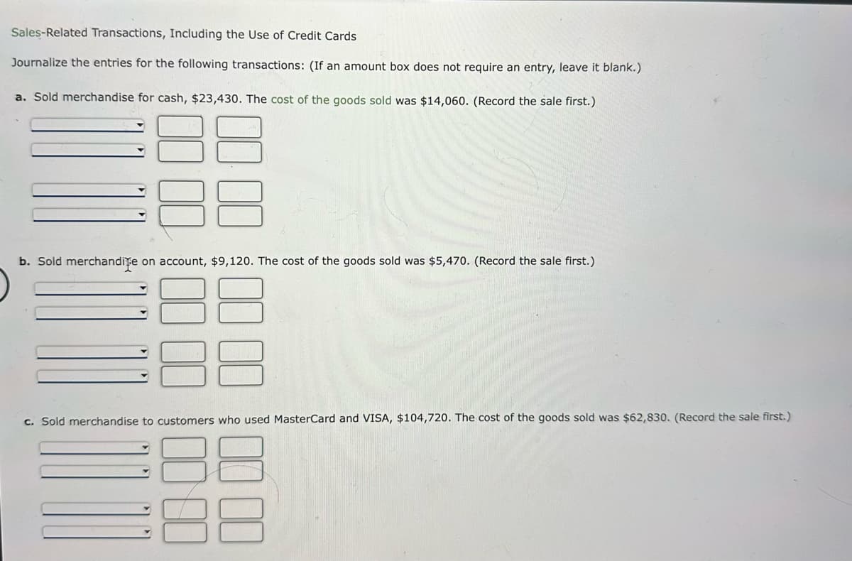 Sales-Related Transactions, Including the Use of Credit Cards
Journalize the entries for the following transactions: (If an amount box does not require an entry, leave it blank.)
a. Sold merchandise for cash, $23,430. The cost of the goods sold was $14,060. (Record the sale first.)
b. Sold merchandite on account, $9,120. The cost of the goods sold was $5,470. (Record the sale first.)
c. Sold merchandise to customers who used MasterCard and VISA, $104,720. The cost of the goods sold was $62,830. (Record the sale first.)