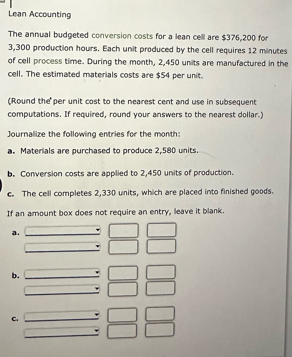 Lean Accounting
The annual budgeted conversion costs for a lean cell are $376,200 for
3,300 production hours. Each unit produced by the cell requires 12 minutes
of cell process time. During the month, 2,450 units are manufactured in the
cell. The estimated materials costs are $54 per unit.
(Round the per unit cost to the nearest cent and use in subsequent
computations. If required, round your answers to the nearest dollar.)
Journalize the following entries for the month:
a. Materials are purchased to produce 2,580 units.
b. Conversion costs are applied to 2,450 units of production.
c. The cell completes 2,330 units, which are placed into finished goods.
If an amount box does not require an entry, leave it blank.
a.
b.