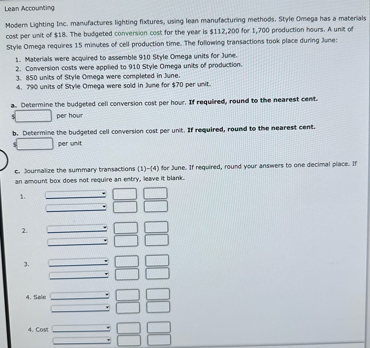 Lean Accounting
Modern Lighting Inc. manufactures lighting fixtures, using lean manufacturing methods. Style Omega has a materials
cost per unit of $18. The budgeted conversion cost for the year is $112,200 for 1,700 production hours. A unit of
Style Omega requires 15 minutes of cell production time. The following transactions took place during June:
1. Materials were acquired to assemble 910 Style Omega units for June.
2. Conversion costs were applied to 910 Style Omega units of production.
3. 850 units of Style Omega were completed in June.
4. 790 units of Style Omega were sold in June for $70 per unit.
a. Determine the budgeted cell conversion cost per hour. If required, round to the nearest cent.
per hour
$
b. Determine the budgeted cell conversion cost per unit. If required, round to the nearest cent.
per unit
c. Journalize the summary transactions (1)-(4) for June. If required, round your answers to one decimal place. If
an amount box does not require an entry, leave it blank.
1.
2.
3.
4. Sale
4. Cost