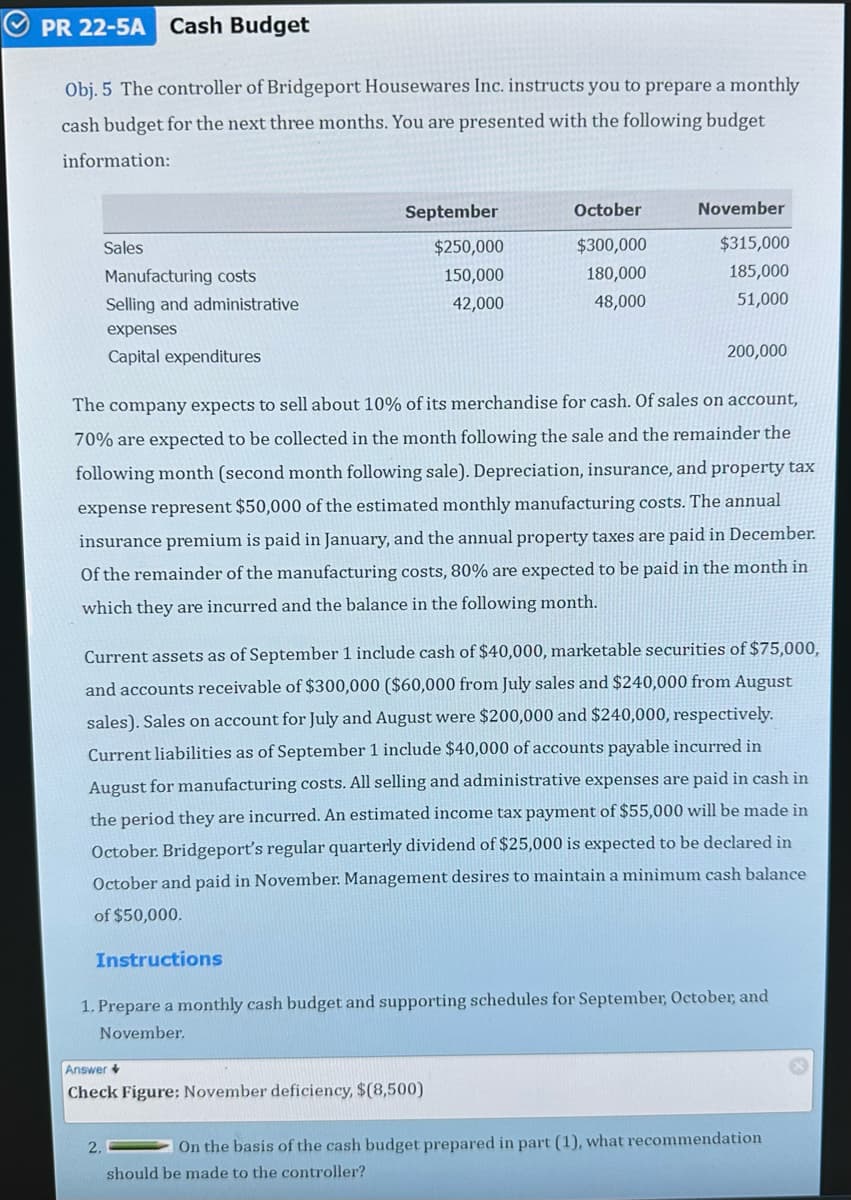 PR 22-5A Cash Budget
Obj. 5 The controller of Bridgeport Housewares Inc. instructs you to prepare a monthly
cash budget for the next three months. You are presented with the following budget
information:
Sales
Manufacturing costs
Selling and administrative
expenses
Capital expenditures
September
$250,000
150,000
42,000
Instructions
2.
200,000
The company expects to sell about 10% of its merchandise for cash. Of sales on account,
70% are expected to be collected in the month following the sale and the remainder the
following month (second month following sale). Depreciation, insurance, and property tax
expense represent $50,000 of the estimated monthly manufacturing costs. The annual
insurance premium is paid in January, and the annual property taxes are paid in December.
Of the remainder of the manufacturing costs, 80% are expected to be paid in the month in
which they are incurred and the balance in the following month.
October
$300,000
180,000
48,000
Current assets as of September 1 include cash of $40,000, marketable securities of $75,000,
and accounts receivable of $300,000 ($60,000 from July sales and $240,000 from August
sales). Sales on account for July and August were $200,000 and $240,000, respectively.
Current liabilities as of September 1 include $40,000 of accounts payable incurred in
August for manufacturing costs. All selling and administrative expenses are paid in cash in
the period they are incurred. An estimated income tax payment of $55,000 will be made in
October. Bridgeport's regular quarterly dividend of $25,000 is expected to be declared in
October and paid in November. Management desires to maintain a minimum cash balance
of $50,000.
November
$315,000
185,000
51,000
Answer
Check Figure: November deficiency, $(8,500)
1. Prepare a monthly cash budget and supporting schedules for September, October, and
November.
On the basis of the cash budget prepared in part (1), what recommendation
should be made to the controller?