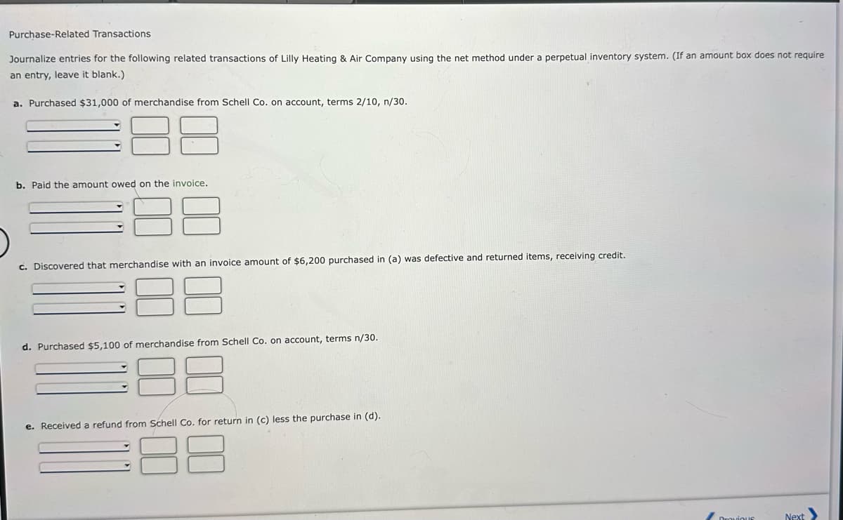 Purchase-Related Transactions
Journalize entries for the following related transactions of Lilly Heating & Air Company using the net method under a perpetual inventory system. (If an amount box does not require
an entry, leave it blank.)
a. Purchased $31,000 of merchandise from Schell Co. on account, terms 2/10, n/30.
b. Paid the amount owed on the invoice.
c. Discovered that merchandise with an invoice amount of $6,200 purchased in (a) was defective and returned items, receiving credit.
d. Purchased $5,100 of merchandise from Schell Co. on account, terms n/30.
e. Received a refund from Schell Co. for return in (c) less the purchase in (d).
38
Dravious
Next