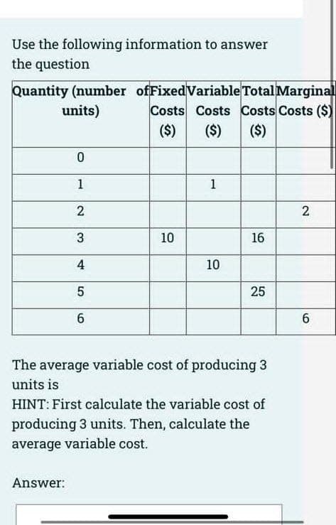 Use the following information to answer
the question
Quantity (number ofFixedVariable Total Marginal
Costs Costs Costs Costs ($)
($)
($)
units)
($)
1
1
2
10
16
4
10
25
6
The average variable cost of producing 3
units is
HINT: First calculate the variable cost of
producing 3 units. Then, calculate the
average variable cost.
Answer:
6,
