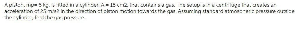 A piston, mp= 5 kg, is fitted in a cylinder, A = 15 cm2, that contains a gas. The setup is in a centrifuge that creates an
acceleration of 25 m/s2 in the direction of piston motion towards the gas. Assuming standard atmospheric pressure outside
the cylinder, find the gas pressure.