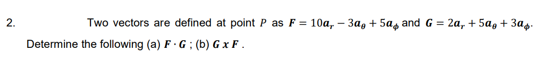 2.
Two vectors are defined at point P as F = 10a, – 3a, + 5as and G = 2a, + 5a,+ 3as.
Determine the following (a) F ·G ; (b) G x F .
