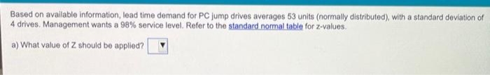 Based on available information, lead time demand for PC jump drives averages 53 units (normally distributed), with a standard deviation of
4 drives. Management wants a 98% service level. Refer to the standard normal table for z-values.
a) What value of Z should be applied?
