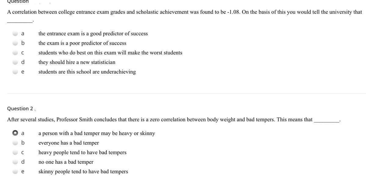 Question
A correlation between college entrance exam grades and scholastic achievement was found to be -1.08. On the basis of this you would tell the university that
a
the entrance exam is a good predictor of success
the exam is a poor predictor of success
C
students who do best on this exam will make the worst students
they should hire a new statistician
e
students are this school are underachieving
Question 2,
After several studies, Professor Smith concludes that there is a zero correlation between body weight and bad tempers. This means that
a
a person with a bad temper may be heavy or skinny
everyone has a bad temper
heavy people tend to have bad tempers
no one has a bad temper
e
skinny people tend to have bad tempers
