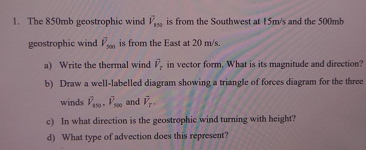 1. The 850mb geostrophic wind Ve5o is from the Southwest at 15m/s and the 500mb
850
geostrophic wind V is from the East at 20 m/s.
500
a) Write the thermal wind V, in vector form. What is its magnitude and direction?
b) Draw a well-labelled diagram showing a triangle of forces diagram for the three
winds Va50, Vs00 and Vr.
850>
c) In what direction is the geostrophic wind turning with height?
d) What type of advection does this represent?
