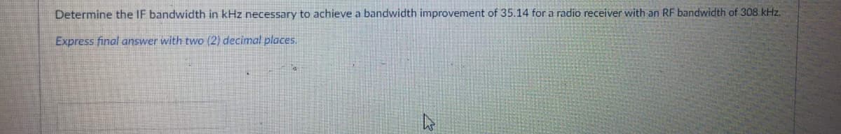 Determine the IF bandwidth in kHz necessary to achieve a bandwidth improvement of 35.14 for a radio receiver with an RF bandwidth of 308 kHz.
Express final answer with two (2) decimal places.
