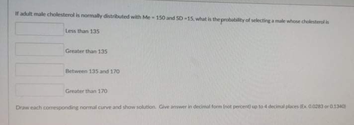 If adult male cholesterol is normally distributed with Me-150 and SD-15, what is the probability of selecting a male whose cholesterol is
Less than 135
Greater than 135
Between 135 and 170
Greater than 170
Draw each corresponding normal curve and show solution. Give answer in decimal form (not percent) up to 4 decimal places (Ex 0.0283 or 01340
