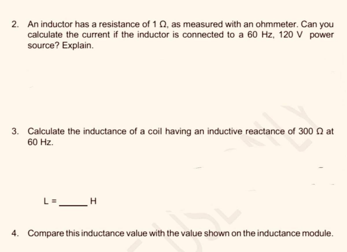 2. An inductor has a resistance of 1 Q, as measured with an ohmmeter. Can you
calculate the current if the inductor is connected to a 60 Hz, 120 V power
source? Explain.
3. Calculate the inductance of a coil having an inductive reactance of 300 Q at
60 Hz.
L= _H
4. Compare this inductance value with the value shown on the inductance module.
