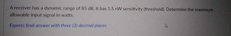 A receiver has a dynamic range of 85 dB. It has 1.5 nW sensitivity (threshold). Determine the maximum
allowable input signal in watts.
Express final answer with three (3) decimal places.
