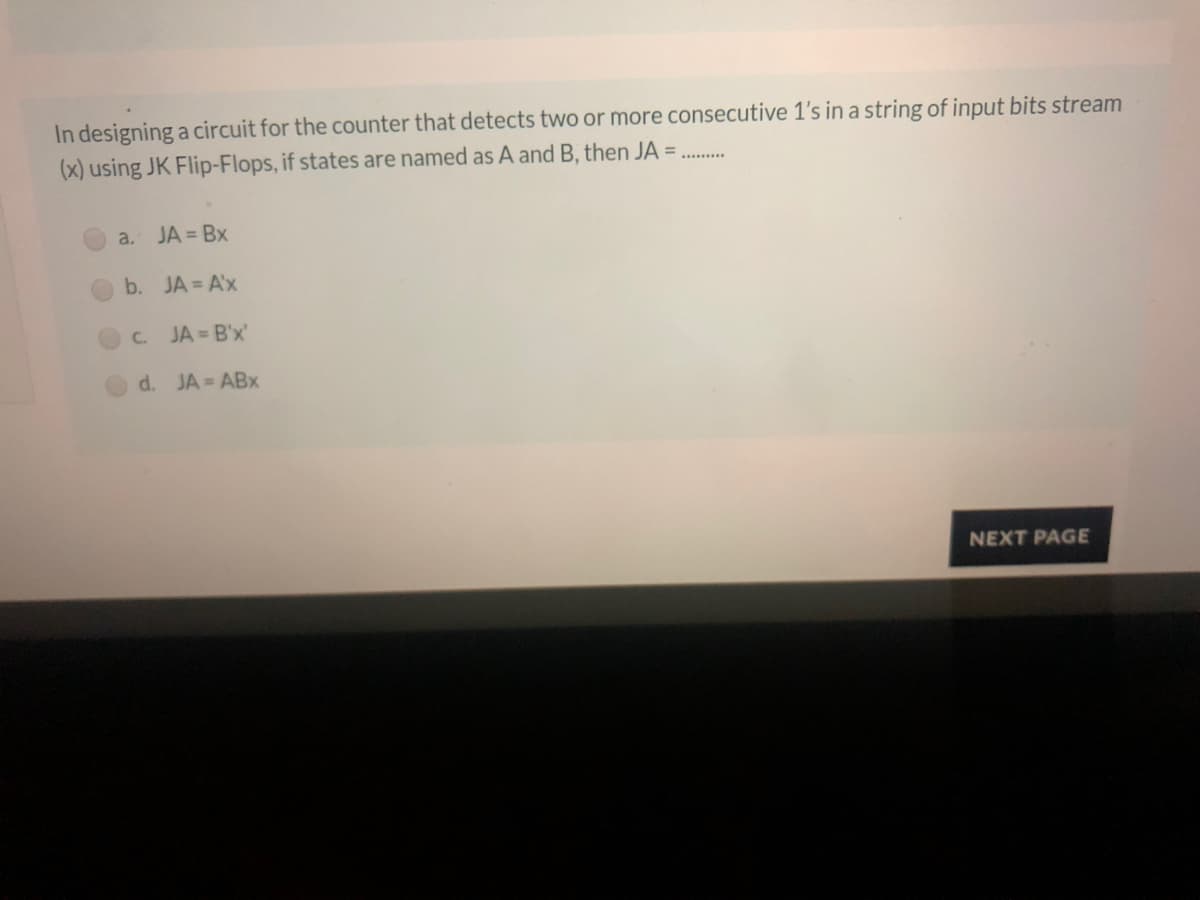 In designing a circuit for the counter that detects two or more consecutive 1's in a string of input bits stream
(x) using JK Flip-Flops, if states are named as A and B, then JA =
a. JA = Bx
b. JA = A'x
C.
JA = B'x'
d. JA = ABx
NEXT PAGE

