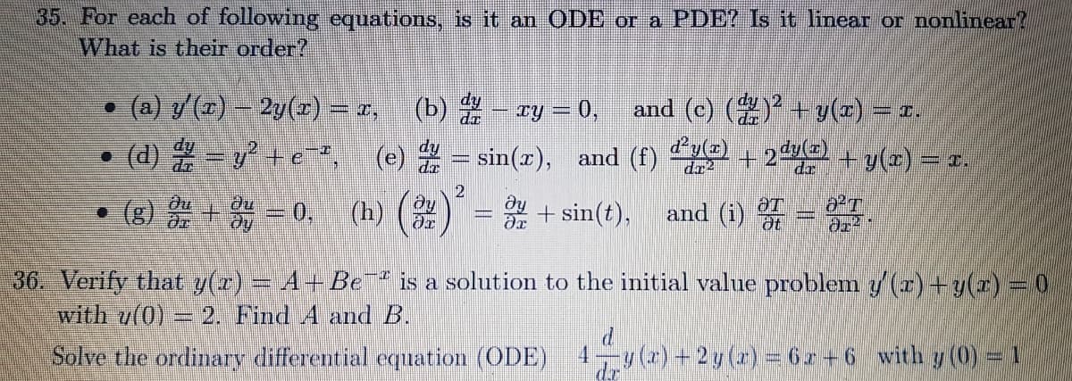 35. For each of following equations, is it an ODE or a PDE? Is it linear or nonlinear?
What is their order?
• (a) y(7) – 2y(z) = x,
(b) - ry = 0,
and (c) () + y(2) = r.
• (d) -+e", (e) - sin(), and (f) e + 2 + y(2) = r.
dr2
• (g)
主=0(h) (2)= 2+ sin(). and ()-
and (i)
36. Verify that y(r) = A+ Be is a solution to the initial value problem y (r) +y(r)=0
with v(0)
2. Find A and B.
Solve the ordinary differential eqnation (ODE)
1-y(r) +2y (a)=6z+6 with y (0)= 1
