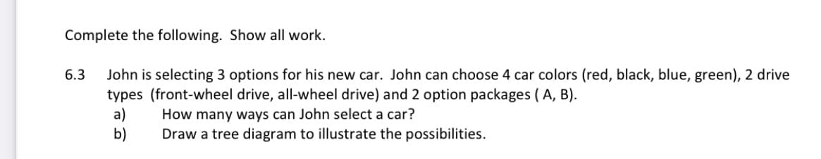 Complete the following. Show all work.
John is selecting 3 options for his new car. John can choose 4 car colors (red, black, blue, green), 2 drive
types (front-wheel drive, all-wheel drive) and 2 option packages (A, B).
a)
b)
6.3
How many ways can John select a car?
Draw a tree diagram to illustrate the possibilities.
