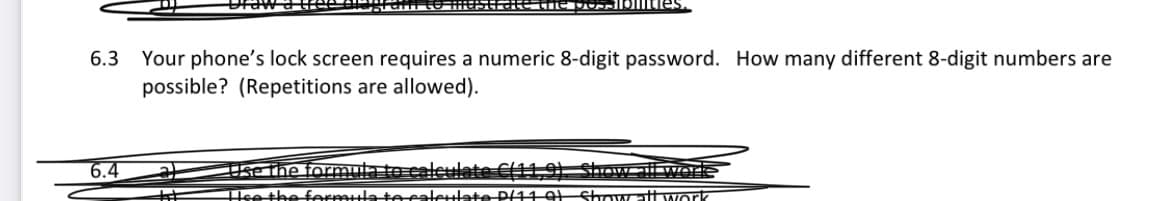 Your phone's lock screen requires a numeric 8-digit password. How many different 8-digit numbers are
possible? (Repetitions are allowed).
6.3
6.4
Use the formula to caleulate C(11,9) Show all worle
Hse the ferettatecaterlate P11 9 Showat work
