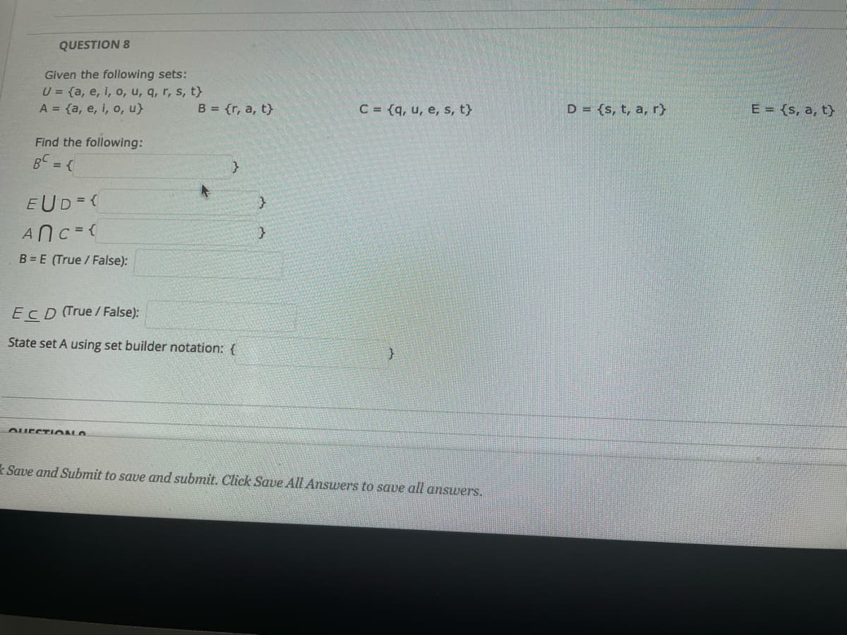 QUESTION 8
Given the following sets:
U = {a, e, i, o, u, q, r, s, t}
A = {a, e, i, o, u}
B = {r, a, t}
C = {q, u, e, s, t}
D = {s, t, a, r}
E = {s, a, t}
Find the following:
BC = {
EUD=(
ANC=(
B = E (True / False):
EcD (True / False):
State set A using set builder notation: {
* Save and Submit to save and submit. Click Save All Answers to save all answers.
