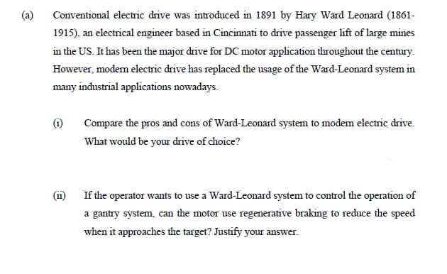 (a)
Conventional electric drive was introduced in 1891 by Hary Ward Leonard (1861-
1915), an electrical engineer based in Cincinnati to drive passenger lift of large mines
in the US. It has been the major drive for DC motor application throughout the century.
However, modem electric drive has replaced the usage of the Ward-Leonard system in
many industrial applications nowadays.
(i)
Compare the pros and cons of Ward-Leonard system to modem electric drive.
What would be your drive of choice?
(1i)
If the operator wants to use a Ward-Leonard system to control the operation of
a gantry system, can the motor use regenerative braking to reduce the speed
when it approaches the target? Justify your answer.
