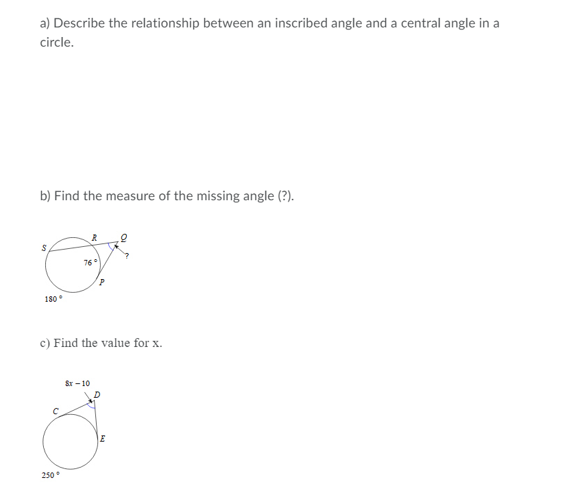 a) Describe the relationship between an inscribed angle and a central angle in a
circle.
b) Find the measure of the missing angle (?).
R
76°
180
c) Find the value for x.
Sx – 10
250 °
