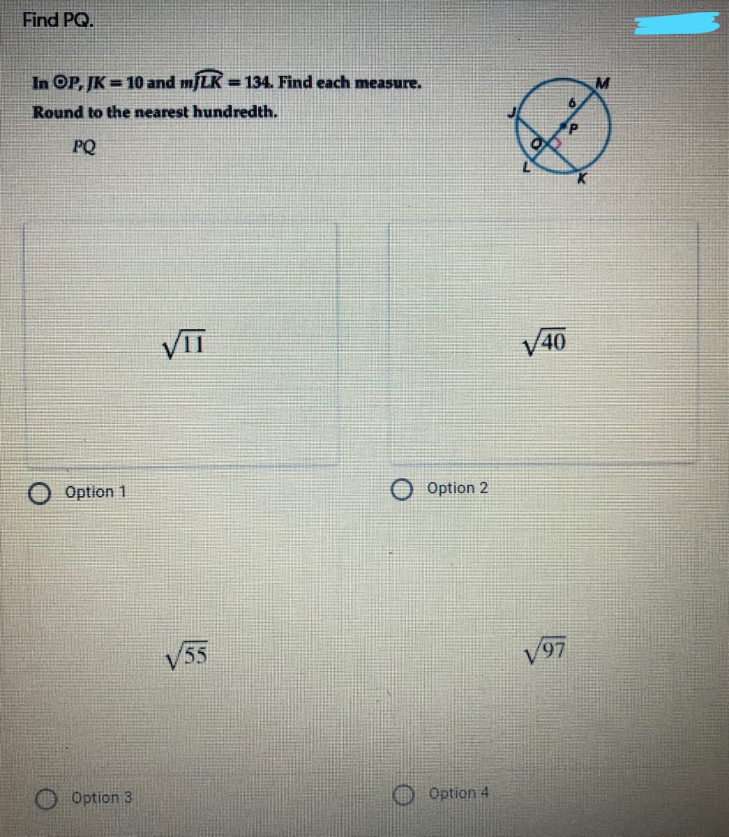 Find PQ.
In OP, JK = 10 and m/LK =134. Find each measure.
%3D
Round to the nearest hundredth.
M.
PQ
VIT
V40
Option 1
Option 2
V55
V97
Option 3
Option 4
