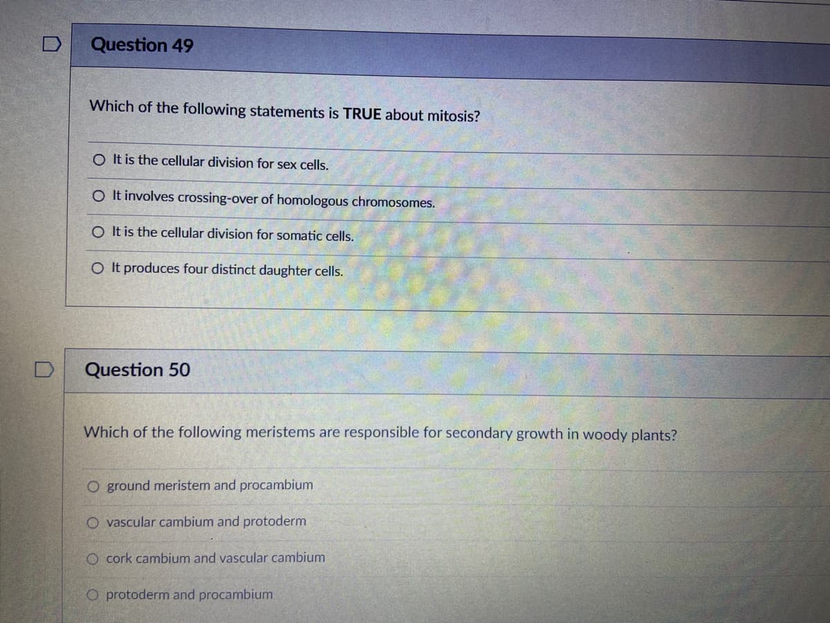 Question 49
Which of the following statements is TRUE about mitosis?
O It is the cellular division for sex cells.
O It involves crossing-over of homologous chromosomes.
O It is the cellular division for somatic cells.
O It produces four distinct daughter cells.
Question 50
Which of the following meristems are responsible for secondary growth in woody plants?
O ground meristem and procambium
O vascular cambium and protoderm
O cork cambium and vascular cambium
O protoderm and procambium
