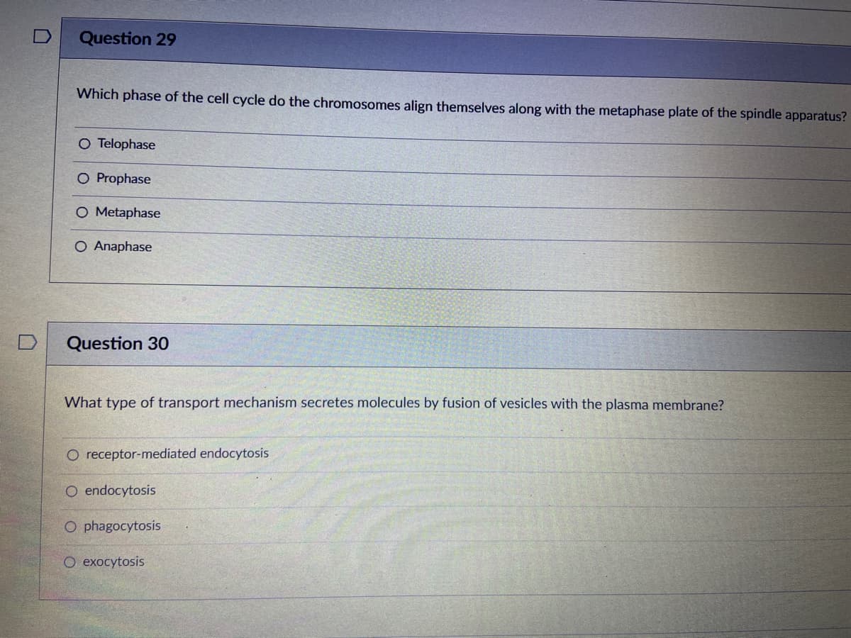 Question 29
Which phase of the cell cycle do the chromosomes align themselves along with the metaphase plate of the spindle apparatus?
O Telophase
O Prophase
O Metaphase
O Anaphase
Question 30
What type of transport mechanism secretes molecules by fusion of vesicles with the plasma membrane?
O receptor-mediated endocytosis
O endocytosis
O phagocytosis
O exocytosis
