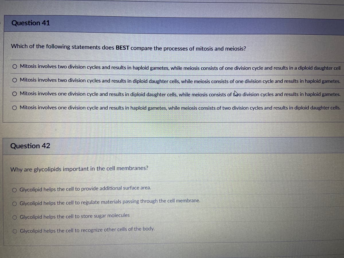 Question 41
Which of the following statements does BEST compare the processes of mitosis and meiosis?
O Mitosis involves two division cycles and results in haploid gametes, while meiosis consists of one division cycle and results in a diploid daughter cell
O Mitosis involves two division cycles and results in diploid daughter cells, while meiosis consists of one division cycle and results in haploid gametes.
O Mitosis involves one division cycle and results in diploid daughter cells, while meiosis consists of tavo division cycles and results in haploid gametes.
O Mitosis involves one division cycle and results in haploid gametes, while meiosis consists of two division cycles and results in diploid daughter cells.
Question 42
Why are glycolipids important in the cell membranes?
O Glycolipid helps the cell to provide additional surface area.
O Glycolipid helps the cell to regulate materials passing through the cell membrane.
O Glycolipid helps the cell to store sugar molecules
O Glycolipid helps the cell to recognize other cells of the body.
