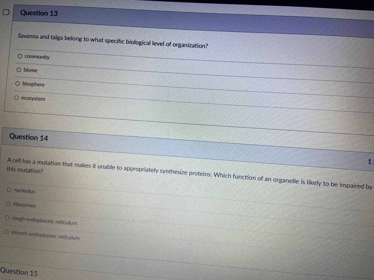 Question 13
Savanna and taiga belong to what specific biological level of organization?
O community
O biome
O biosphere
O ecosystem
Question 14
1
A cell has a mutation that makes it unable to appropriately synthesize proteins. Which function of an organelle is likely to be impaired by
this mutation?
O nucleolus
O ribosomes
O rough endoplasmic reticulum
O smooth endoplasmic reticulum
Question 15
