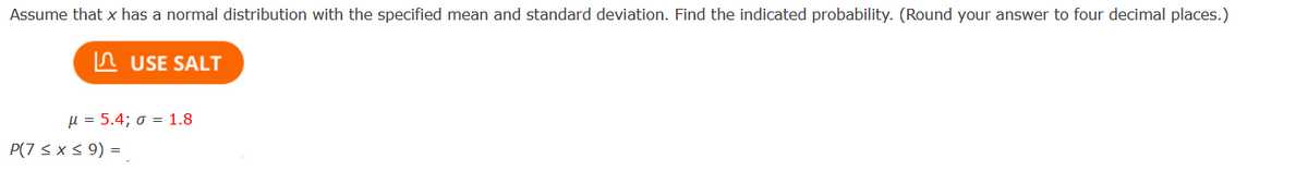 Assume that x has a normal distribution with the specified mean and standard deviation. Find the indicated probability. (Round your answer to four decimal places.)
n USE SALT
µ = 5.4; o = 1.8
P(7 <x < 9) =
