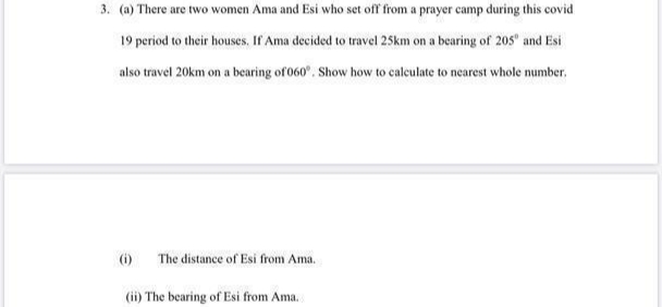 3. (a) There are two women Ama and Esi who set off from a prayer camp during this covid
19 period to their houses. If Ama decided to travel 25km on a bearing of 205 and Esi
also travel 20km on a bearing of 060". Show how to calculate to nearest whole number.
6)
The distance of Esi from Ama.
(ii) The bearing of Esi from Ama.
