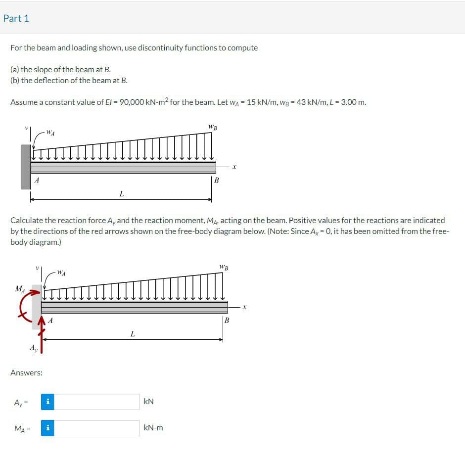 Part 1
For the beam and loading shown, use discontinuity functions to compute
(a) the slope of the beam at B.
(b) the deflection of the beam at B.
Assume a constant value of El = 90,000 KN-m² for the beam. Let WA = 15 kN/m, wg = 43 kN/m, L = 3.00 m.
A
WA
L
WB
x
B
Calculate the reaction force Ay and the reaction moment, MA, acting on the beam. Positive values for the reactions are indicated
by the directions of the red arrows shown on the free-body diagram below. (Note: Since Ax = 0, it has been omitted from the free-
body diagram.)
MA
WA
Answers:
L
=
Ay-
KN
MA=
kN-m
WB
x