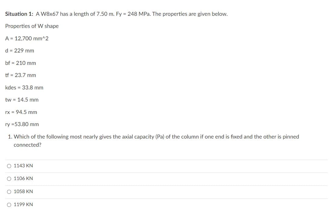 Situation 1: A W8x67 has a length of 7.50 m. Fy = 248 MPa. The properties are given below.
Properties of W shape
A = 12,700 mm^2
d = 229 mm
bf = 210 mm
tf = 23.7 mm
kdes = 33.8 mm
tw = 14.5 mm
rx = 94.5 mm
ry=53.80 mm
1. Which of the following most nearly gives the axial capacity (Pa) of the column if one end is fixed and the other is pinned
connected?
O 1143 KN
O 1106 KN
O 1058 KN
O 1199 KN