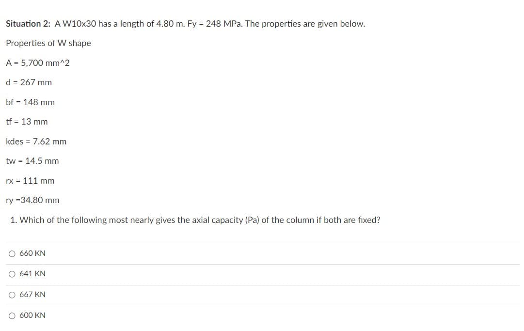 Situation 2: A W10x30 has a length of 4.80 m. Fy = 248 MPa. The properties are given below.
Properties of W shape
A = 5,700 mm^2
d = 267 mm
bf = 148 mm
tf = 13 mm
kdes = 7.62 mm
tw = 14.5 mm
rx = 111 mm
ry=34.80 mm
1. Which of the following most nearly gives the axial capacity (Pa) of the column if both are fixed?
O 660 KN
641 KN
667 KN
O 600 KN