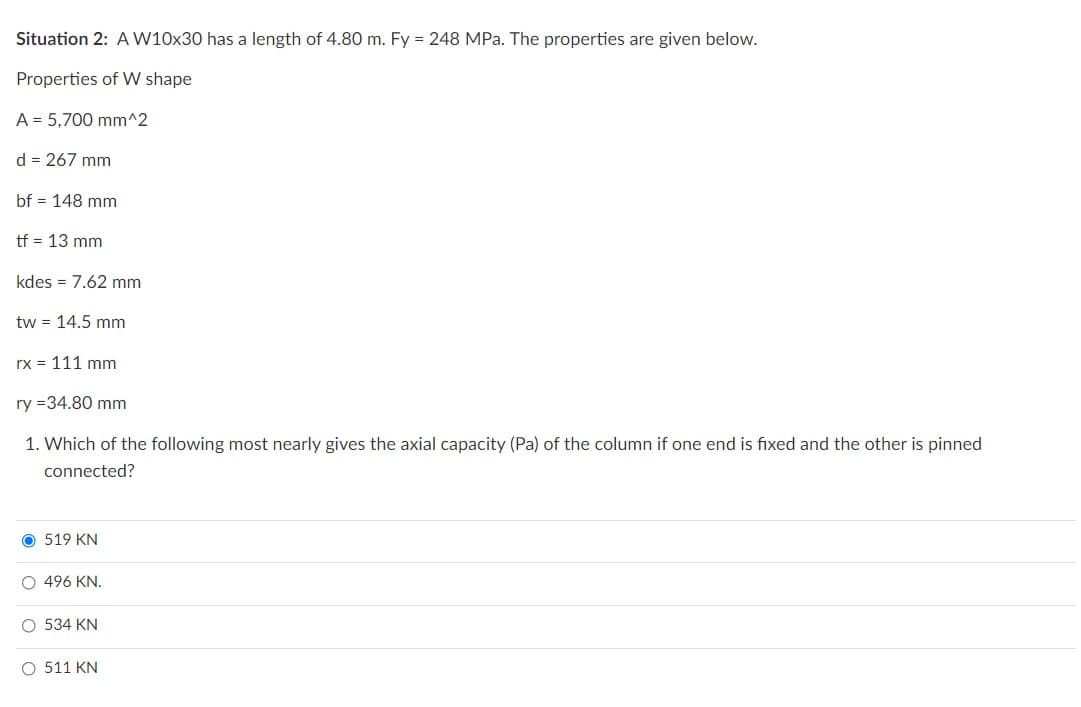 Situation 2: A W10x30 has a length of 4.80 m. Fy = 248 MPa. The properties are given below.
Properties of W shape
A = 5,700 mm^2
d = 267 mm
bf = 148 mm
tf = 13 mm
kdes = 7.62 mm
tw = 14.5 mm
rx = 111 mm
ry=34.80 mm
1. Which of the following most nearly gives the axial capacity (Pa) of the column if one end is fixed and the other is pinned
connected?
O 519 KN
O 496 KN.
O 534 KN
O 511 KN