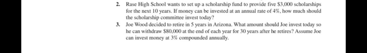 2. Rase High School wants to set up a scholarship fund to provide five $3,000 scholarships
for the next 10 years. If money can be invested at an annual rate of 4%, how much should
the scholarship committee invest today?
3. Joe Wood decided to retire in 5 years in Arizona. What amount should Joe invest today so
he can withdraw $80,000 at the end of each year for 30 years after he retires? Assume Joe
can invest money at 3% compounded annually.
