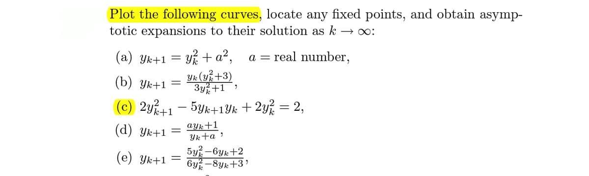 Plot the following curves, locate any fixed points, and obtain asymp-
totic expansions to their solution as k
(a) Yk+1 = Y% + a²,
a = real number,
Yk (u%+3)
3y%+1)
(b) Ук+1 —
(c) 2y+1 – 5Yk+1Yk + 2y% = 2,
ayk+1
(d) Yk+1 =
Ykta ?
5y% -6yk+2
6y -8yk+3'
(e) Yk+1 =
