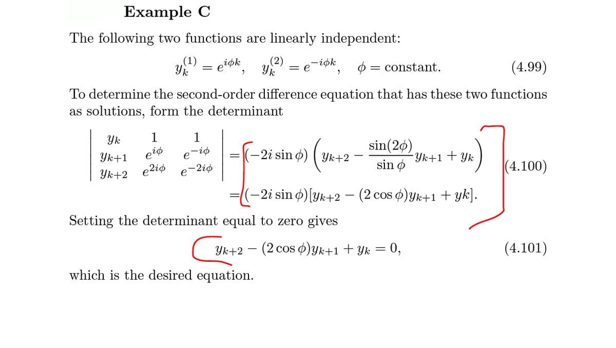 Example C
The following two functions are linearly independent:
(1)
Yk
eiøk
(2)
-iøk
= e-1ok
constant.
(4.99)
To determine the second-order difference equation that has these two functions
as solutions, form the determinant
Yk
1
1
sin(20)
Yk+1+Yk
sin o
piø
-2i sin ø) ( Yk+2
Yk+1
eiø
e2iø
|(4.100)
Yk+2
e-2iø
-2i sin ø) [yk+2 - (2 cos )yk+1 + yk].
Setting the determinant equal to zero gives
Yk+2 – (2 cos ¢)Yk+1 + Yk = 0,
(4.101)
which is the desired equation.
