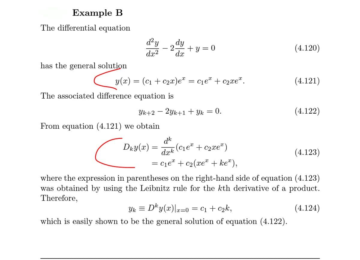 Example B
The differential equation
dy
dy
2
+ y = 0
dx
(4.120)
dx?
has the general solution
y(x)
(C1 + c2x)e" = c1eª + c2xe“.
(4.121)
The associated difference equation is
Yk+2 – 2yk+1 + Yk = 0.
(4.122)
From equation (4.121) we obtain
Dry(x) =
dk
:(c1e + c2xe®)
dæk
(4.123)
= cje# + c2(xe® + ke“),
where the expression in parentheses on the right-hand side of equation (4.123)
was obtained by using the Leibnitz rule for the kth derivative of a product.
Therefore,
D*y(x)=0 = C1 + czk,
which is easily shown to be the general solution of equation (4.122).
Yk =
(4.124)
