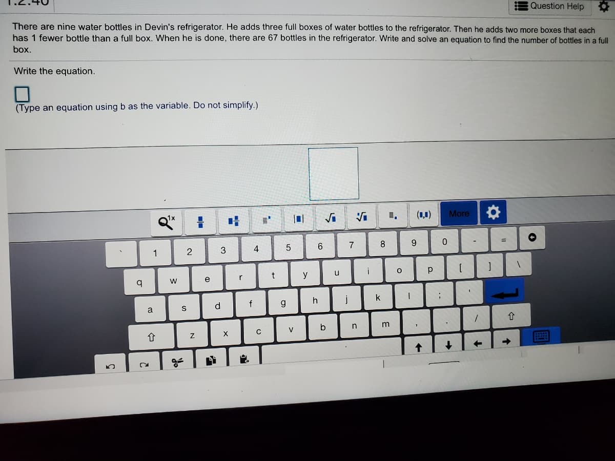 Question Help
There are nine water bottles in Devin's refrigerator. He adds three full boxes of water bottles to the refrigerator. Then he adds two more boxes that each
has 1 fewer bottle than a full box. When he is done, there are 67 bottles in the refrigerator. Write and solve an equation to find the number of bottles in a full
box.
Write the equation.
(Type an equation using b as the variable. Do not simplify.)
(1,1)
More
7
8
9.
-
1
3
4
y
u
w
e
d.
f
g
j
k
V
n
->
2.
N
