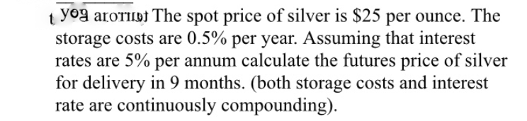 yog arorilbt The spot price of silver is $25 per ounce. The
storage costs are 0.5% per year. Assuming that interest
rates are 5% per annum calculate the futures price of silver
for delivery in 9 months. (both storage costs and interest
rate are continuously compounding).
