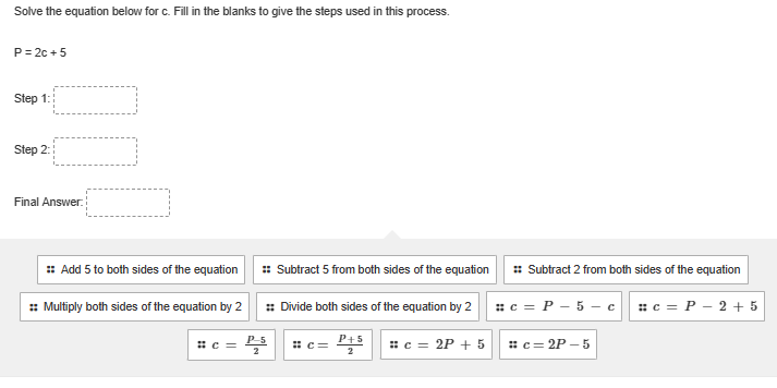 Solve the equation below for c. Fill in the blanks to give the steps used in this process.
P=2c +5
Step 1:
Step 2:
Final Answer:
:: Add 5 to both sides of the equation
:: Multiply both sides of the equation by 2
#c=
:: Subtract 5 from both sides of the equation
:: Divide both sides of the equation by 2
P-5
#C=
P+5
# c = 2P + 5
:: Subtract 2 from both sides of the equation
#c= P - 5-cc =P - 2 + 5
#c=2P-5