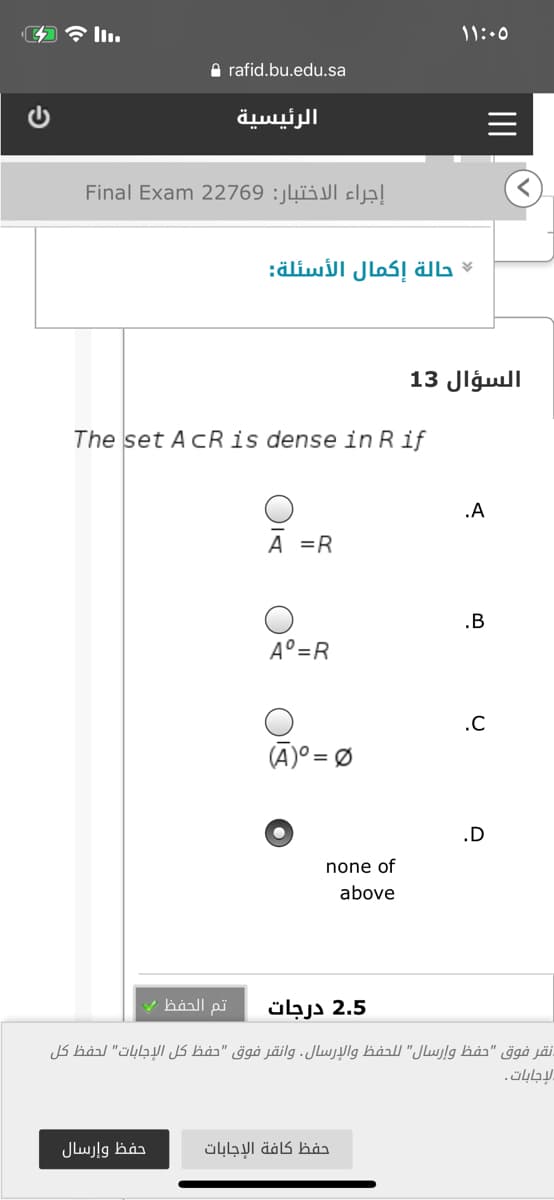 ۱ ۱:۰5
A rafid.bu.edu.sa
الرئيسية
إجراء الاختبار: 2769 2 Final Exam
حالة إكمال الأسئلة
السؤال 13
The set AcRis dense in Rif
.A
A =R
.B
A°=R
.C
(A)° = Ø
.D
none of
above
تم الحفظ
2.5 درجات
نقر فوق "حفظ وإرسال" ل لحفظ والإرسال. وانقر فوق "حفظ كل الإجابات" لحفظ كل
لإجابات.
حفظ وإرسال
حفظ كافة الإجابات
II
