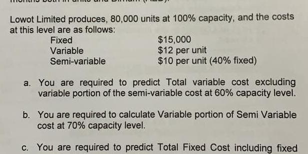 Lowot Limited produces, 80,000 units at 100% capacity, and the costs
at this level are as follows:
Fixed
Variable
Semi-variable
$15,000
$12 per unit
$10 per unit (40% fixed)
a. You are required to predict Total variable cost excluding
variable portion of the semi-variable cost at 60% capacity level.
b. You are required to calculate Variable portion of Semi Variable
cost at 70% capacity level.
c. You are required to predict Total Fixed Cost including fixed