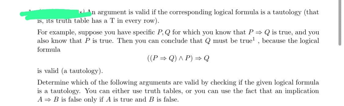 en argument is valid if the corresponding logical formula is a tautology (that
is, its truth table has a T in every row).
For example, suppose you have specific P, Q for which you know that P⇒ Q is true, and you
also know that P is true. Then you can conclude that Q must be true¹, because the logical
formula
((P⇒Q) ^ P) ⇒ Q
is valid (a tautology).
Determine which of the following arguments are valid by checking if the given logical formula
is a tautology. You can either use truth tables, or you can use the fact that an implication
A B is false only if A is true and B is false.