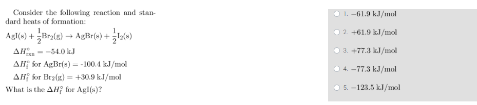 Consider the following reaction and stan-
dard heats of formation:
AgI(s) + =Br2(g) → AgBr(s) + 2(s)
AHTx -54.0 kJ
AHị for AgBr(s)=-100.4 kJ/mol
AH for Br2(g) = +30.9 kJ/mol
What is the AH for AgI(s)?
=
1. -61.9 kJ/mol
2. +61.9 kJ/mol
3. +77.3 kJ/mol
4.-77.3 kJ/mol
5. -123.5 kJ/mol