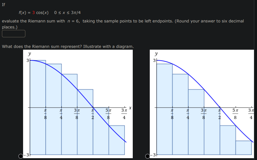 If
f(x) = 3 cos(x) 0 ≤ x ≤ 3π/4
evaluate the Riemann sum with n = 6, taking the sample points to be left endpoints. (Round your answer to six decimal
places.)
What does the Riemann sum represent? Illustrate with a diagram.
y
3+
O-3H
K+00
5+#
13500
37
PRIN
1500
3π
4
y
3
C-3
*+00
A+
15 00
KIN
5 л
8
3π
A