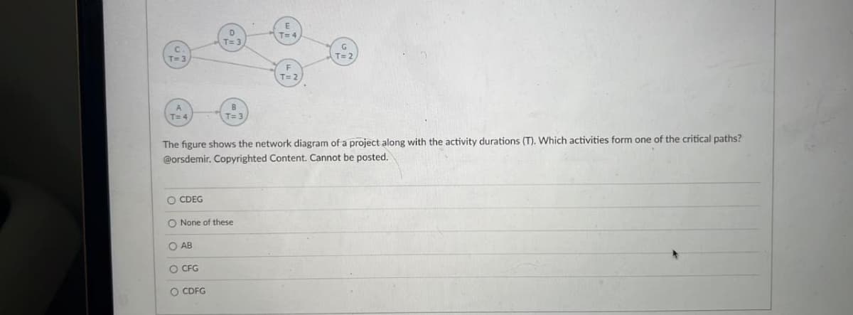 T= 4
The figure shows the network diagram of a project along with the activity durations (T). Which activities form one of the critical paths?
@orsdemir. Copyrighted Content. Cannot be posted.
O CDEG
O None of these
O AB
O CFG
O CDFG