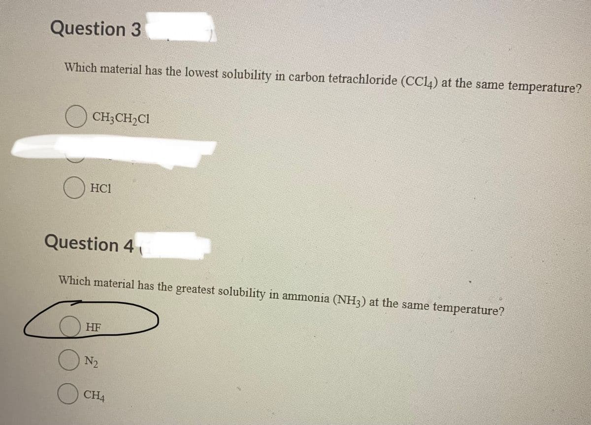 Question 3
Which material has the lowest solubility in carbon tetrachloride (CC14) at the same temperature?
O CH3CH₂Cl
HC1
Question 4
о
Which material has the greatest solubility in ammonia (NH3) at the same temperature?
HF
N₂
CH4